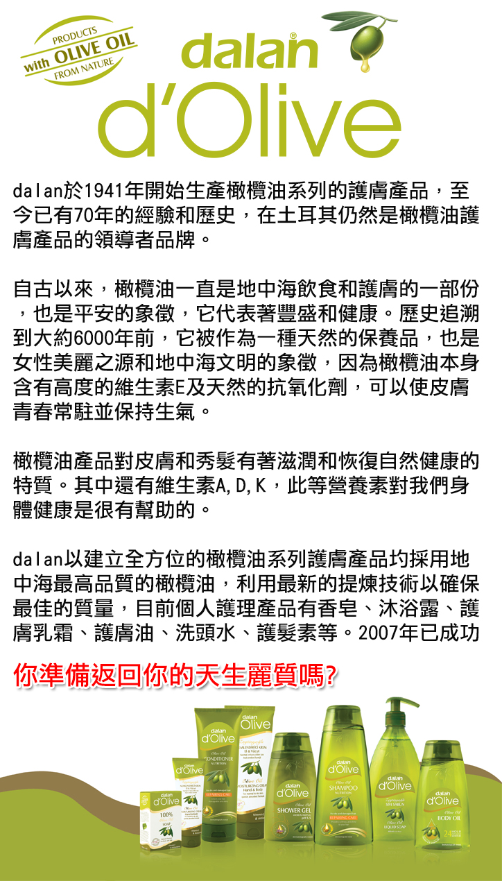 dalan d'Olive以建立全方位的橄欖油系列護膚產品圴採用地中海最高品質的橄欖油，利用最新的提煉技術以確保最佳的質量，目前個人護理產品有香皂、沐浴露、護膚乳霜、護膚油、洗頭水、護髮素等。